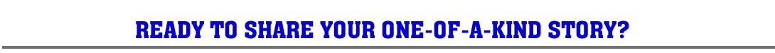 READY TO SHARE YOUR ONE-OF-A-KIND STORY?